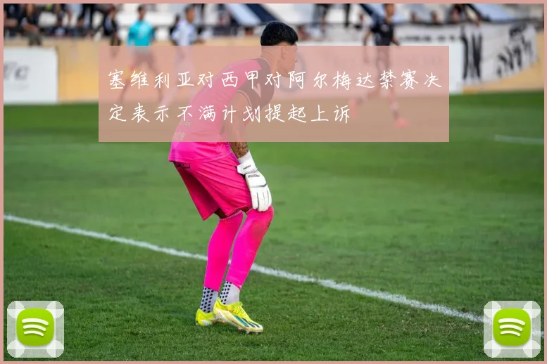 塞维利亚对西甲对阿尔梅达禁赛决定表示不满计划提起上诉