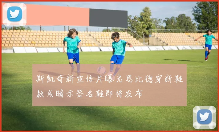 斯凯奇新宣传片曝光恩比德穿新鞋款或暗示签名鞋即将发布