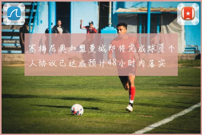 塞梅尼奥加盟曼城即将完成球员个人协议已达成预计48小时内落实
