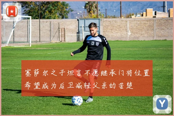 塞萨尔之子坦言不愿继承门将位置希望成为后卫减轻父亲的苦楚