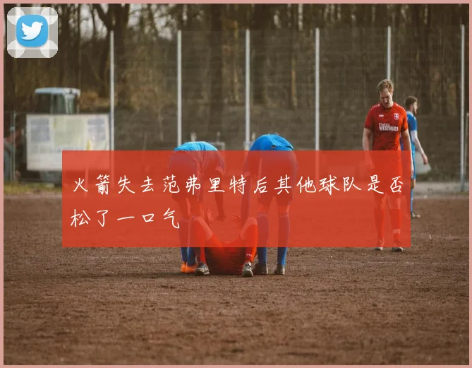 火箭失去范弗里特后其他球队是否松了一口气