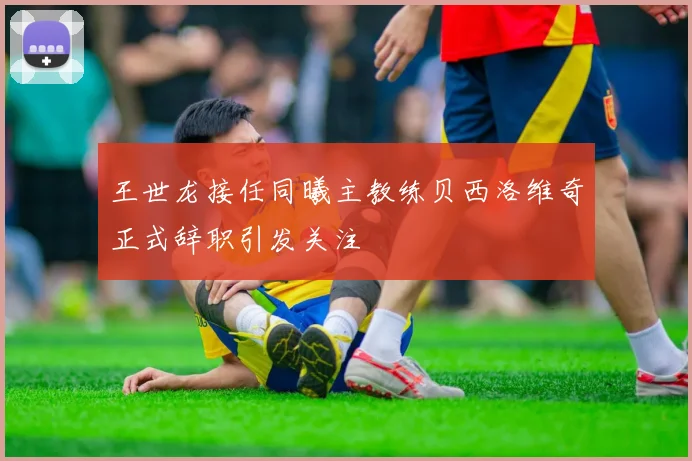 王世龙接任同曦主教练贝西洛维奇正式辞职引发关注