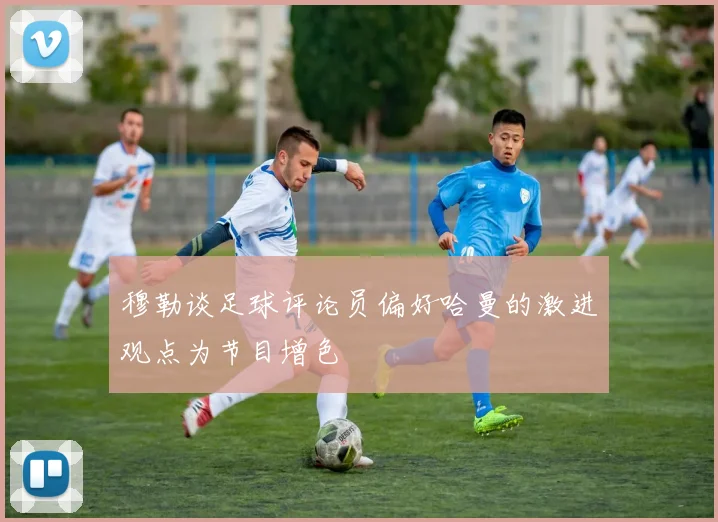 穆勒谈足球评论员偏好哈曼的激进观点为节目增色