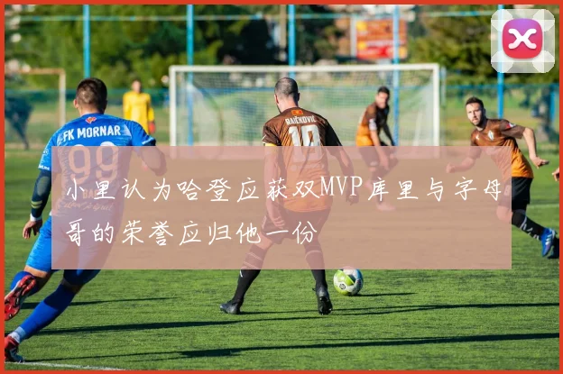 小里认为哈登应获双MVP库里与字母哥的荣誉应归他一份