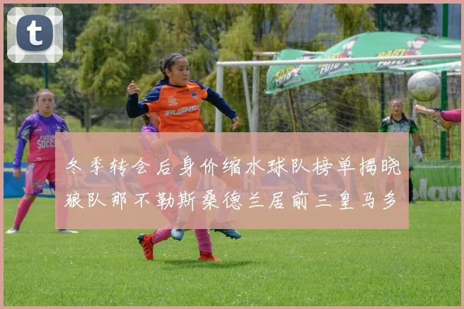 冬季转会后身价缩水球队榜单揭晓狼队那不勒斯桑德兰居前三皇马多特也在其中