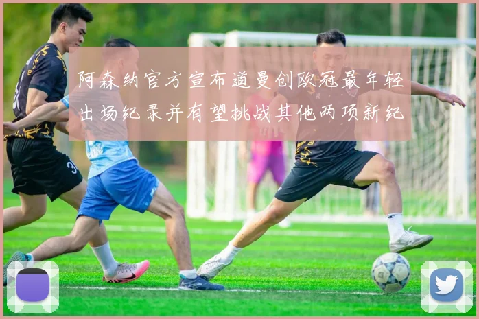 阿森纳官方宣布道曼创欧冠最年轻出场纪录并有望挑战其他两项新纪录