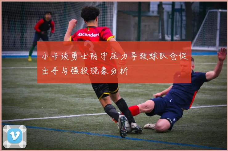 小卡谈勇士防守压力导致球队仓促出手与强投现象分析