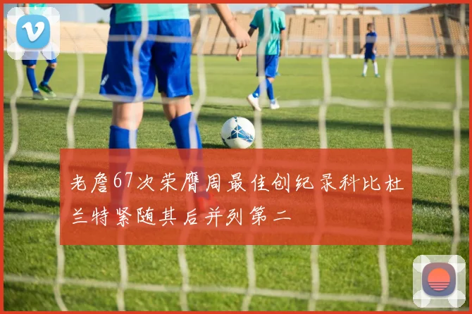 老詹67次荣膺周最佳创纪录科比杜兰特紧随其后并列第二
