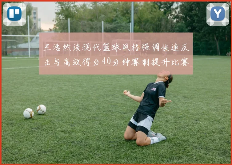 王浩然谈现代篮球风格强调快速反击与高效得分40分钟赛制提升比赛观赏性