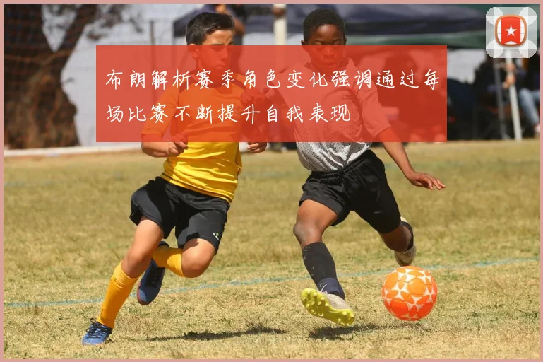 布朗解析赛季角色变化强调通过每场比赛不断提升自我表现