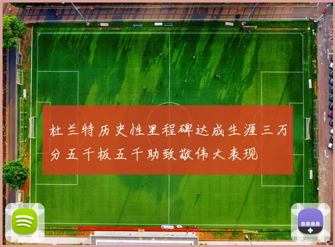 杜兰特历史性里程碑达成生涯三万分五千板五千助致敬伟大表现