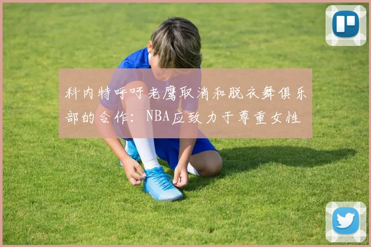 科内特呼吁老鹰取消和脱衣舞俱乐部的合作：NBA应致力于尊重女性
