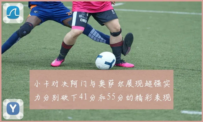 小卡对决阿门与奥萨尔展现超强实力分别砍下41分和55分的精彩表现