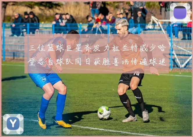 三位篮球巨星齐发力杜兰特威少哈登各自球队同日获胜喜讯传遍球迷圈