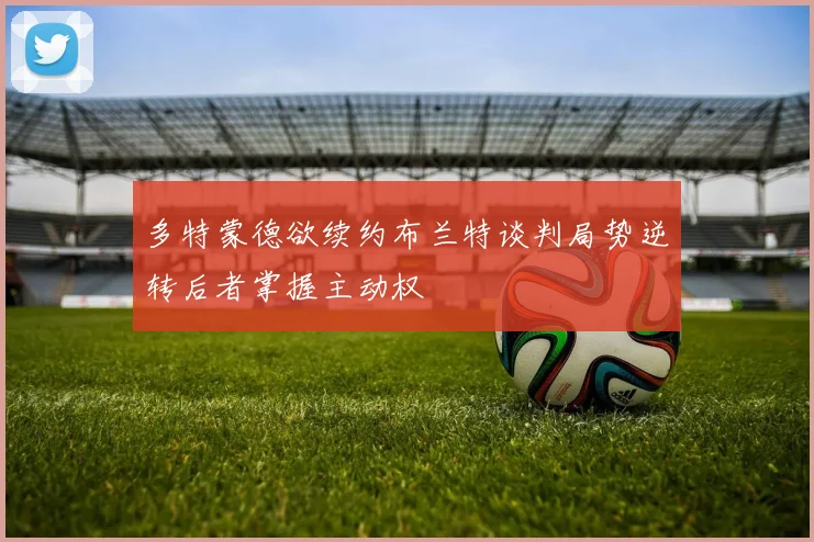 多特蒙德欲续约布兰特谈判局势逆转后者掌握主动权