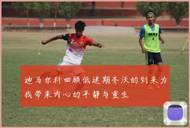 迪马尔科回顾低迷期齐沃的到来为我带来内心的平静与重生
