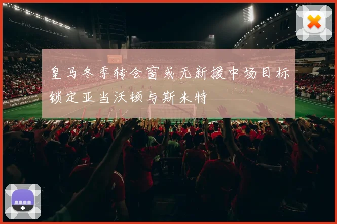 皇马冬季转会窗或无新援中场目标锁定亚当沃顿与斯米特