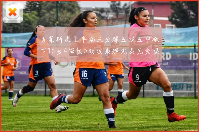 吉莱斯皮上半场三分球五投五中砍下15分4篮板5助攻表现完美无失误