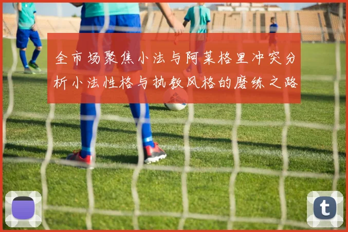 全市场聚焦小法与阿莱格里冲突分析小法性格与执教风格的磨练之路