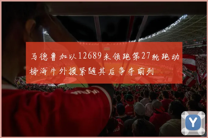 马德鲁加以12689米领跑第27轮跑动榜海牛外援紧随其后争夺前列