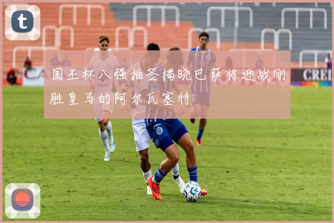 国王杯八强抽签揭晓巴萨将迎战刚胜皇马的阿尔瓦塞特