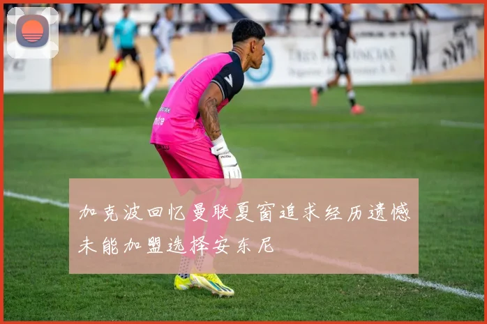 加克波回忆曼联夏窗追求经历遗憾未能加盟选择安东尼