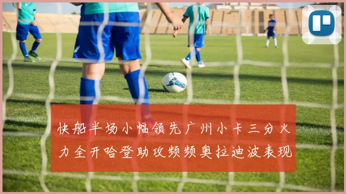 快船半场小幅领先广州小卡三分火力全开哈登助攻频频奥拉迪波表现抢眼