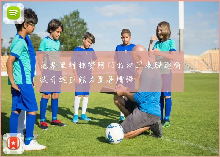范弗里特称赞阿门打控卫表现逐渐提升适应能力显著增强
