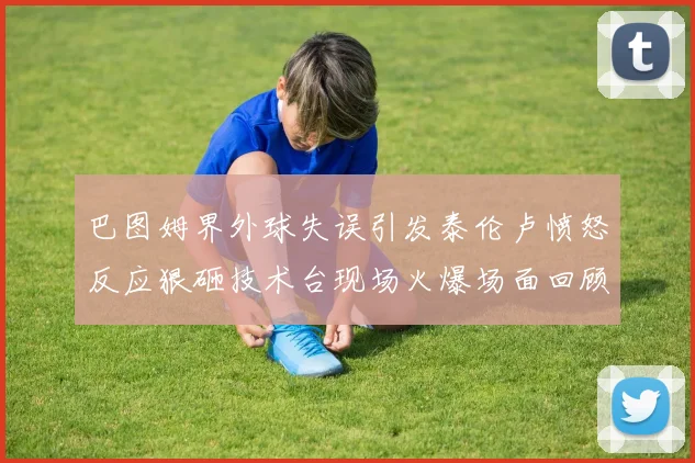 巴图姆界外球失误引发泰伦卢愤怒反应狠砸技术台现场火爆场面回顾