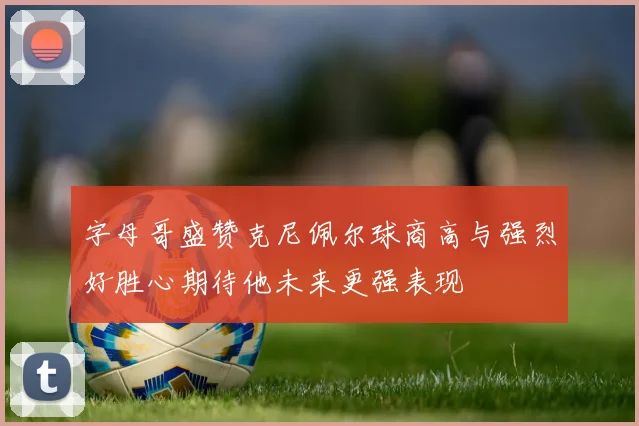 字母哥盛赞克尼佩尔球商高与强烈好胜心期待他未来更强表现