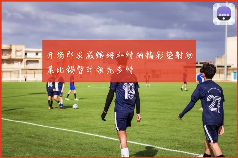 开场即发威鲍姆加特纳精彩垫射助莱比锡暂时领先多特
