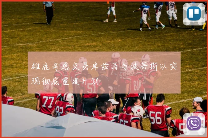 雄鹿考虑交易库兹马与波蒂斯以实现彻底重建计划