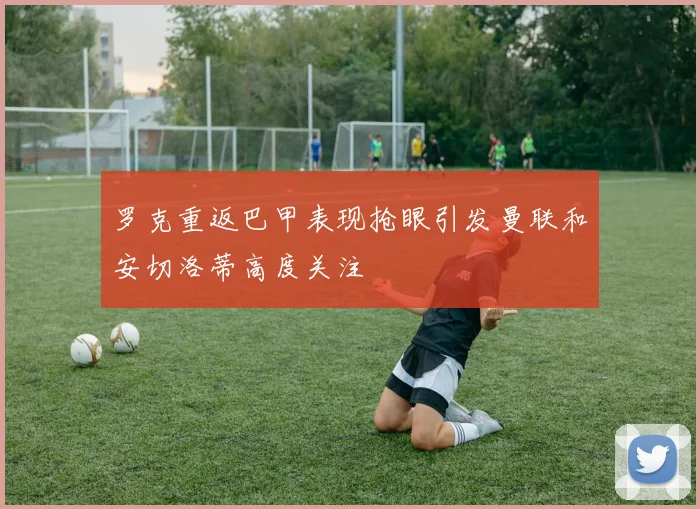 罗克重返巴甲表现抢眼引发曼联和安切洛蒂高度关注