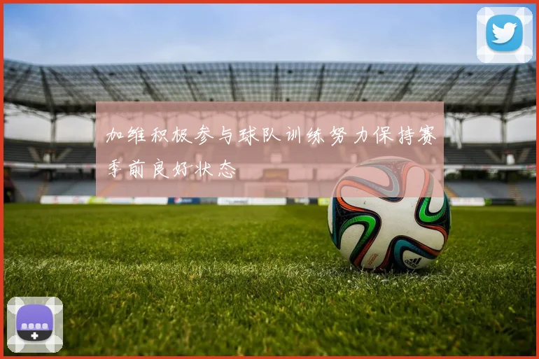 加维积极参与球队训练努力保持赛季前良好状态