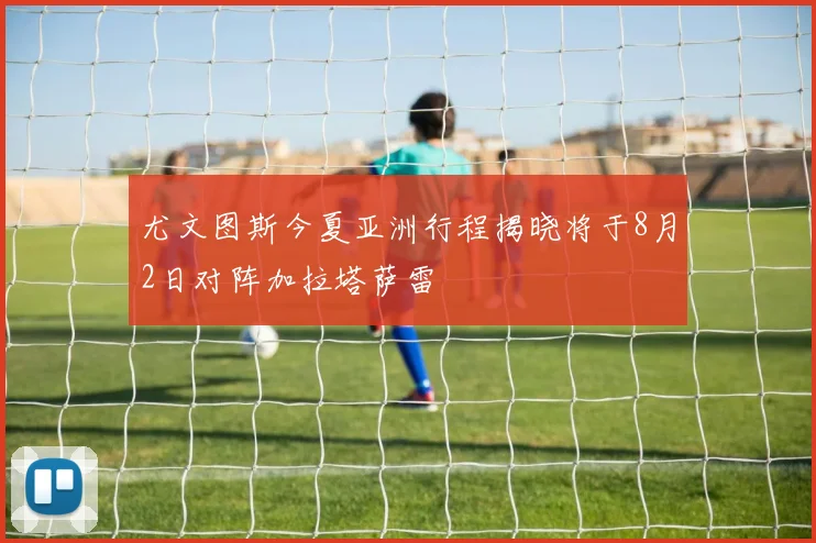 尤文图斯今夏亚洲行程揭晓将于8月2日对阵加拉塔萨雷