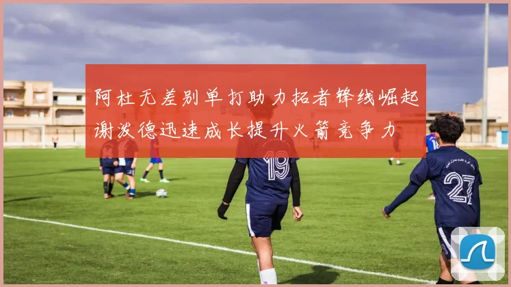 阿杜无差别单打助力拓者锋线崛起谢泼德迅速成长提升火箭竞争力