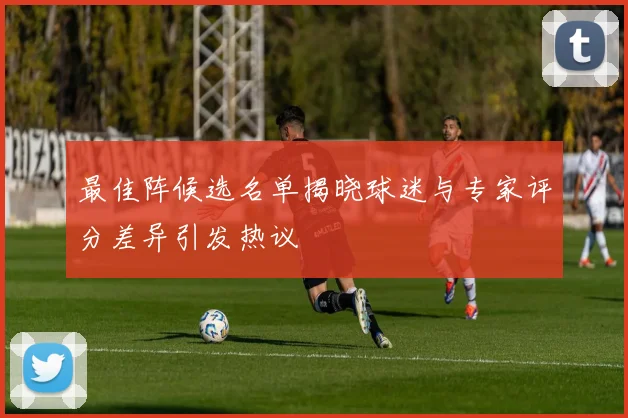 最佳阵候选名单揭晓球迷与专家评分差异引发热议