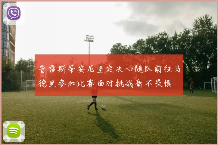 普雷斯蒂安尼坚定决心随队前往马德里参加比赛面对挑战毫不畏惧